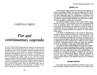 CAPITULO TRECE
Por qué
continuamos cayendo
NO HAY NADA MAS molesto para un consejero que una persona
que parece estar haciendo todo lo que se le indicó y vuelve semana
tras semana y dice: "No dio resultado." Habiendo agotado todos los
métodos efectivos, por lo general, el consejero admitirá fracaso o
hará otras investigaciones en lo que respecta a la naturaleza del
problema de la persona. Porque éste es un libro, más bien que una
serie de reuniones de consejo, dudo de que usted haya tenido
tiempo de aplicar todos los principios bosquejados en los capítulos
anteriores. Para los que lo han hecho y todavía continúan cayendo,
he aquí tres sugerencias que procuran explicar por qué nada ha
dado resultado hasta ahora. Estos son descubrimientos que he
realizado en mi ministerio de asesoramiento, y también en mi
propia experiencia a través de las tentaciones en mi vida.
158
Por quécontinuamos cayendo / 159
Q ., ?
¿ men, yo.
Una razón por la que continuarnos cayendo es que negamos que
tenemos un problema. Sabemos que tenemos algunas cosas con las
cuales debemos luchar. ¿Pero un "problema"? De ninguna manera.
Eso suena demasiado serio. Por consiguiente, no buscarnos una
solución conla determinación necesaria para encontrarla. Por negar
la verdad en cuanto a nuestra situación, automáticamente impedi-
mos que nos llegue la ayuda que necesitamos.
El verdadero peligro consiste en que la gente tiende a pasar
por alto la verdad, y lo que comenzó como una cosa pequeña llega
a ser un problema mayor. Este patrón de comportamiento es
común entre los alcohólicos y los drogadictos. En vez de enfrentar
el problema como un problema grave de enviciamiento, ellos lo
tratan como un simple problema de equilibrio. "Yo sólo necesito
tomar menos."
Ir al doctor es prácticamente lo que menos me gusta hacer.
Cuando comienzo a sentirme enfermo, mi tendencia es decir: "Esto
es sólo un catarro. Un par de aspirinas y me sentiré bien." Sin
tomar en cuenta cómo me siento, me convenzo a mí mismo de que
no estoy realmente enfermo; sólo reacciono alcambio detemperatura. Si
en verdad tengo un virus, el tratarlo como un catarro nome vaa ayudar
en absoluto. Continuaré enfermo hasta que tenga una diagnosis
exacta de mi problema y luego siga el tratamiento prescrito.
Lo mismo es cierto cuando hablarnos de tratar con el pecado.
La mayoría de nosotros menospreciamos el poder del pecado y
sobreestimamos nuestra espiritualidad. Mientras que usted trate un
problema real como algo que es parte de su personalidad o el
resultado de la presión en el trabajo, o cualquier otra cosa aparte
de lo que es, no hallará alivio alguno. Tiene que enfrentar su
fracaso y hacer algo al respecto. Quizás continúa cayendo en la
misma tentación porque no ha admitido que tiene un verdadero
problema.
Entrega absoluta
Otra razón por la que continuamos cayendo es que no nos
hemos entregado o rendido al señorío de Cristo. Por esto quiero decir
 