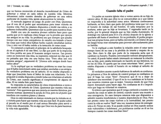 160 / Tentado, no cedas
que no hemos reconocido el derecho incondicional de Cristo de
gobernar y reinar en cada esfera de nuestra vida. Mientras
rehusemos ceder nuestro derecho de gobernar en una esfera
particular de nuestra vida, jamás alcanzaremos la victoria.
A menudo jugamos un juego de poder con Dios. Queremos
que él nos dé el poder que necesitamos para tener victoria en
nuestra vida. Pero no estamos dispuestos a rendir esa esfera a su
gobierno indiscutible. Queremos usar su poder para nuestros fines.
Hablé con uno de nuestros jóvenes solteros hace poco que
quería que yo le explicara cómo bregar con la presión que ejercen
sus amigos en su vida. Su problema era que siempre que pasaba
tiempo con sus viejos compañeros de estudio era tentado a hacer
las cosas que todos ellos habían hecho cuando estudiaban juntos.
Una y otra vez él había cedido a la tentación de estas cosas.
Yo comencé a explicarle el principio de la sabiduría bosqueja-
do en el capítulo 8 de este libro. Le dije que parte de la respuesta
de Dios podría ser para él buscarse amigos nuevos. Tan pronto
como yo mencioné esta idea, su expresión corporal me dijo que él
no pensaba que ésta era una buena idea. "Pero ellos son mis
mejores amigos", argumentó él. "¡Hemos sido amigos desde hace
tantos años!"
Yo le expliqué que su verdadero problema no eran las cosas
que él había mencionado antes que estaban asociadas a sus amigos.
Su verdadero problema era de señorío. El no estaba dispuesto a
dejar que Jesucristo fuera el Señor de todas sus relaciones. Yo le
pregunté si estaba dispuesto a rendir todas sus relaciones al señorío
de Cristo, aun cuando significara el rompimiento de alguna de
ellas. El no estaba listo para hacerlo.
Su respuesta es característica de cómo respondemos a veces a
este asunto del señorío de Cristo. Queremos que nuestra vida sea
"correcta". Pero queremos que sea correcta en nuestros términos, por
nuestras normas. Queremos la ayuda de Dios, pero no al punto que
interfiera con nuestros planes y deseos.
Dios no está interesado en darnos victoria por la victoria en sí,
o victoria para hacer que nuestra vida sea mas fácil. El poder sobre
el pecado es el medio por el cual somos liberados para servir a
Cristo más eficazmente. No es algo que Dios nos da para hacernos
la vida más agradable.
.1
Por quécontinuamos cayendo / 161
Cuando falta el padre
Un padre en nuestra iglesia vino a verme acerca de su hijo de
catorce años. El dijo que ellos no se comunicaban ya y que Jaime
no respondía a la autoridad como antes. Mientras continuamos
hablando, se hizo claro que parte del problema tenía que ver con
el horario de trabajo de ese hombre. El salía temprano por la
mañana, antes que su hijo se levantara. Y regresaba tarde en la
noche, por lo general después que su hijo estaba durmiendo. El
domingo era natural para él ir a la oficina después de la iglesia y
quedarse allí hasta el anochecer. En su profesión, él podía progra-
mar sus propias horas, pero se había convencido a sí mismo de que
las largas horas eran necesarias para proveer adecuadamente para
su familia.
Yo le expliqué a este hombre la relación entre el estar tanto
tiempo fuera de su casa y la pérdida de interés y respeto de su
hijo. Bien claro le dije que parte de la respuesta sería que él
cambiara su horario. Nuestra conversación terminó abruptamente.
Ve usted, él puede haber estado interesado en restaurar la relación
con su hijo, pero estaba interesado en hacerlo en sus términos, no
en los de Dios. El quería que las cosas estuvieran "bien", pero no
estaba dispuesto a rendir el horario de su trabajo al señorío de
Cristo.
El verdadero asunto cuando hablamos de señorío es confianza.
Le privamos a Dios de esferas de control porque no confiamos en
que él haga las cosas "bien". Pensamos que él va a dejar de
satisfacer una necesidad. O que él no la va a satisfacer en la forma
que nosotros creemos que es mejor. Tenemos miedo de que Dios
espere demasiado para hacer algo. No confiamos en él e impedi-
mos que haga su voluntad en nosotros.
Es irónico que queramos que él venga corriendo a nuestra vida
cuando las cosas se salen de control, cuando ocurre una muerte o
una emergencia. En esos tiempos estamos más que dispuestos a
admitir nuestra insuficiencia y nuestra dependencia en Dios. Pero
tan pronto como las cosas vuelven a la normalidad, tan pronto
como la vida se vuelve "fácil" otra vez, tenemos temor de entregár-
sela a él. Piense en esto. Si se puede confiar en Dios cuando somos
más vulnerables e indefensos, ¿no podríamos confiar en él en los
tiempos cuando las cosas marchan bien?
 