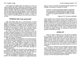 162 I Tentado, no cedas
Dios desea tener señorío sobre cada esfera de su vida. No
señorío parcial, sino total. El desea que usted alcance la victoria
sobre la tentación. Pero desea esa victoria para sus propósitos, no
para los de usted. Puede ser que usted no haya logrado victoria
sobre la tentación porque está controlando su vida y tratando de
que Dios intervenga en los tiempos difíciles. Así no es como Dios
obra. El desea una entrega absoluta de su parte. Y cuando eso
ocurra, él hará lo necesario para que usted sea un siervo eficaz en
su reino.
"Olvidando todo lo que queda atrás"
Hay una tercera razón por la cual fracasamos en forma
repetida. Yes quecontinuamente nos concentramos ennuestros fracasos
pasados. Concentrarse en el pasado nos hace orientamos en el
problema. Le permitimos a nuestros fracasos del pasado que nos
persuadan que nunca vamos a cambiar, que no vale la pena tratar
de hacer las cosas diferente. Cuando somos tentados, estamos
predispuestos a caer. Mentalmente, ya hemos sido derrotados.
La verdad es que Dios ha hecho disponible el poder de
cambiar. Los pecados del pasado no tienen que caracterizar su vida
en el futuro. Nadie está destinado a ser de cierta manera a través
de toda la vida. Sus pecados pasados simplemente deben servir
como un recuerdo de la gracia y el perdón de Dios. Pero aun así,
no deben ser el foco de su atención.
Hay otro problema con concentrarse en los fracasos pasados.
Esfácil dejar que los fracasos pasados sirvan Como una excusa para
pecar otra vez. "Bueno", razonamos, "ya lo hice una vez, bien
puedo hacerlo otra." Somos fácilmente engañados a pensar que
"una vez más" no hará ningún daño. La tragedia es que cada "una
vez más" mantiene el pecado vivo en nuestra vida. Un hábito es
simplemente una cadena de pecados individuales cometidos en
ocasiones separadas.
Cometer un pecado una vez más hace daño, porque cada vez
que pecamos, ese hábito va echando raíces más profundas en
nuestras emociones. El pecado se arraiga cada vez más. Cada vez
que cedemos, es mucho más difícil decir no la próxima vez.
Estos son los peligros de concentramos en nuestros fracasos
pasados. Nos desanimamos o engañamos. El apóstol Pablo tenía
Por quécontinuamos cayendo I 163
algunas cosas en su pasado que hubieran podido detenerlo. Sin
embargo, en referencia a su pasado él escribió:
Hermanos, yo mismo no pretendo haberlo ya alcanzado;
pero una cosa hago: olvidando ciertamente lo quequeda atrás,
y extendiéndome a lo que está delante, prosigo a la meta,
al premio del supremo llamamiento de Dios en Cristo
Jesús.
Filipenses 3:13, 14 (cursivas añadidas)
Pablo entendió que un creyente tiene que dejar el pasado atrás y
seguir adelante. ¿Tiene usted la tendencia de concentrarse en el
pasado? ¿Practica los pecados de su pasado una y otra vez en su
mente? El reflexionar en sus pecados pasados, ¿provoca dudas en
su mente de que las cosas jamás cambiarán? Si ése es el caso, al
igual que el apóstol Pablo concéntrese en el futuro, hacia las cosas
que quiere que Dios haga en su vida. Usted no puede hacer nada
en cuanto a su pasado. El futuro, sin embargo, es lo que usted le
permita a Dios hacer en su vida.
¿Podría ser?
Piense un instante. ¿Podría ser que usted tuviera un problema
con el pecado pero no está dispuesto a tratarlo como tal? ¿Es
Jesucristo Señor de cada esfera de su vida? ¿Es él Señor de su
familia, amigos, trabajo, metas, relaciones, tiempo, dinero? ¿Hay
alguna esfera de la cual está excluyendo a Dios? ¿Tiene usted la
tendencia de concentrarse en el pasado? ¿Usa los fracasos pasados
como una excusa para pecar? ¿Está abatido con tal sentido de
fracaso que no encuentra razón para seguir tratando de vencer la
tentación?
Si contesta sí a cualquiera de estas preguntas, entonces puede
haber descubierto por qué continúa cayendo. Mientras rehúse
rendirse completamente al señorío de Cristo, su poder no estará a
su disposición. Mientras trate un problema como cualquier cosa
menos un problema, nunca saldrá de él. Ymientras se concentre en
el pasado, nunca encontrará fuerzas para seguir adelante. Pídale a
Dios que le revele cómo puede cambiar su actitud.
 