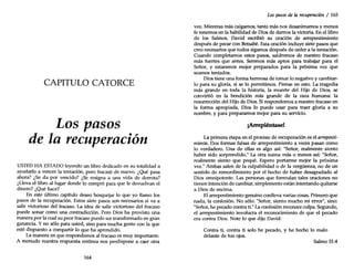 CAPITULO CATORCE
Los pasos
de la recuperación
USTED HA ESTADO leyendo un libro dedicado en su totalidad a
ayudarlo a vencer la tentación, pero fracasó de nuevo. ¿Qué pasa
ahora? ¿Se da por vencido? ¿Se resigna a una vida de derrota?
¿Lleva el libro al lugar donde lo compró para que le devuelvan el
dinero? ¿Qué hace?
En este último capítulo deseo bosquejar lo que yo llamo los
pasos de la recuperación. Estos siete pasos son necesarios si va a
salir victorioso del fracaso. La idea de salir victorioso del fracaso
puede sonar como una contradicción. Pero Dios ha provisto una
manera por la cual su peor fracaso puede ser transformado en gran
ganancia. Y no sólo para usted, sino para mucha gente con la que
esté dispuesto a compartir lo que ha aprendido.
La manera en que respondemos al fracaso es muy importante.
A menudo nuestra respuesta errónea nos predispone a caer otra
164
Los pasos de la recuperación / 165
vez. Mientras más caigamos, tanto más nos desanimamos y menos
fe tenemos en la habilidad de Dios de damos la victoria. En el libro
de los Salmos, David escribió su oración de arrepentimiento
después de pecar con Betsabé. Esta oración incluye siete pasos que
creo necesarios que todos sigamos después de ceder a la tentación.
Cuando completamos estos pasos, saldremos de nuestro fracaso
más fuertes que antes. Seremos más aptos para trabajar para el
Señor, y estaremos mejor preparados para la próxima vez que
seamos tentados.
Dios tiene una forma hermosa de tomar lo negativo y cambiar-
lo para su gloria, si se lo permitimos. Piense en esto. La tragedia
más grande en toda la historia, la muerte del Hijo de Dios, se
convirtió en la bendición más grande de la raza humana: la
resurrección del Hijo de Dios. Si respondemos a nuestro fracaso en
la forma apropiada, Dios lo puede usar para traer gloria a su
nombre, y para preparamos mejor para su servicio.
¡Arrepiéntase!
La primera etapa en el proceso de recuperación es el arrepenti-
miento. Dos formas falsas de arrepentimiento a veces pasan como
lo verdadero. Una de ellas es algo así: "Señor, realmente siento
haber sido sorprendido." La otra suena más o menos así: "Señor,
realmente siento que pequé. Espero portarme mejor la próxima
vez." Ambas salen de la culpabilidad o de la vergüenza, no de un
sentido de remordimiento por el hecho de haber desagradado al
Dios omnipotente. Las personas que formulan tales oraciones no
tienen intención de cambiar, simplemente están intentando quitarse
a Dios de encima.
El arrepentimiento genuino conlleva varias cosas. Primero que
nada, la confesión. No sólo: "Señor, siento mucho mi error", sino:
"Señor,he pecado contra ti."La confesión reconoce culpa. Segundo,
el arrepentimiento involucra el reconocimiento de que el pecado
era contra Dios. Note lo que dijo David:
Contra ti, contra ti solo he pecado, y he hecho lo malo
delante de tus ojos.
Salmo 51:4
 