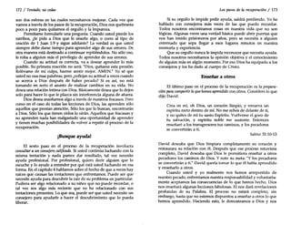 172 / Tentado, nocedas
son dos esferas en las cuales necesitamos mejorar. Cada vez que
vamos a través de los pasos de la recuperación, Dios nos quebranta
poco a poco para quitarnos el orgullo y la impureza.
Permítame formularle una pregunta. Cuando usted pierde los
estribos, ¿le pide a Dios que le enseñe algo, o corre al tipo de
oración de 1 Juan 1:9 y sigue adelante? La verdad es que usted
siempre debe darse tiempo para aprender algo de sus errores. De
otra manera está destinado a continuar repitiéndolos. No sólo eso,
le roba a alguien más el privilegio de aprender de sus errores.
Cuando su actitud es correcta, va a desear aprender lo más
posible. Su primera reacción no será: "Dios, quítame esta presión.
Relévame de mi culpa, hazme sentir mejor. AMEN." Yo sé que
usted no usa esas palabras, pero ¿reflejan su actitud a veces cuando
se acerca a Dios después de haber pecado? Si es así, no está
tomando en serio el asunto de realizar cambios en su vida. No
desea una relación íntima con Dios. Básicamente desea que lo dejen
solo para hacer lo que le plazca sin interferencia alguna de afuera.
Dios desea enseñamos algo a través de nuestros fracasos. Pero
como en el caso de todas las lecciones de Dios, las aprenden sólo
aquellos que prestan atención. Sólo los que lo buscan, encontrarán
a Dios. Sólo los que tienen oídos lo oirán. Aquellos que fracasan y
no aprenden nada han malgastado una oportunidad de aprender
y tienen muchas posibilidades de volver a repetir el proceso de la
recuperación.
¡Busque ayuda!
El sexto paso en el proceso de la recuperación involucra
consultar a un consejero calificado. Si usted continúa luchando con la
misma tentación y nada parece dar resultado, tal vez necesite
ayuda profesional. Por profesional, quiero decir alguien que lo
escuche y lo ayude a entender por qué está usted luchando en esa
forma. En el capítulo 4 hablamos sobre el hecho de que a veces hay
raíces que causan las tentaciones que enfrentamos. Puede ser que
necesite ayuda para descubrir la raíz de su problema en particular.
Pudiera ser algo relacionado a su niñez que no puede recordar, o
tal vez sea algo más reciente que no ha relacionado con sus
tentaciones presentes. Lo que sea, puede ser que usted necesite un
consejero para ayudarle a hacer el descubrimiento que lo pueda
liberar.
Los pasos de la recuperación / 173
Si su orgullo le impide pedir ayuda, saldrá perdiendo. Yo he
hablado con consejeros más veces de las que puedo recordar.
Todos nosotros encontramos cosas en nuestra vida que no son
lógicas. Algunas veces una verdad básica puede abrir puertas que
nos han tenido prisioneros por años, pero se necesita a alguien
entrenado que sepa llegar a esos lugares remotos en nuestra
memoria y experiencia.
Que su orgullo nunca le impida reconocer que necesita ayuda.
Todos nosotros necesitamos la opinión objetiva y el conocimiento
de alguien más en algún momento. Por eso Dios ha equipado a los
consejeros y los ha dado al cuerpo de Cristo.
Enseñar a otros
El último paso en el proceso de la recuperación es la prepara-
ción para compartir lo quehemos aprendido con otros. Considere lo que
dijo David:
Crea en mí, oh Dios, un corazón limpio, y renueva un
espíritu recto dentro de mí. No me eches de delante de ti,
y no quites de mí tu santo Espíritu. Vuélveme el gozo de
tu salvación, y espíritu noble me sustente. Entonces
enseñaré a los transgresores tus caminos, y los pecadores
se convertirán a ti.
Salmo 51:10-13
David deseaba que Dios limpiara completamente su corazón y
restaurara su relación con él. Después que ese proceso estuviera
completo, David deseaba que Dios le permitiera enseñar a otros
pecadores los caminos de Dios. Y note su meta: "Ylos pecadores
se convertirán a ti." David quería tomar lo que él había aprendido
y enseñarlo a otros.
Cuando usted y yo realmente nos hemos arrepentido de
nuestro pecado, enfrentamos nuestra responsabilidad y voluntaria-
mente aceptamos las consecuencias de lo que hemos hecho, Dios
nos enseñará algunas lecciones fabulosas. El nos dará revelaciones
profundas de su Palabra. El proceso no estará completo, sin
embargo, hasta que no estemos dispuestos a enseñar a otros lo que
hemos aprendido. Haciendo esto, le demostramos a Dios y nos
 