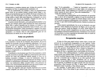 174 / Tentado, no cedas
demostramos a nosotros mismos que vivimos de acuerdo a los
propósitos de Dios. Le pertenecemos totalmente a él.
No me malentienda. Por enseñar a otros, no necesariamente
quiero decir en un sentido formal, aunque puede llegar a eso.
Piense en las bendiciones que ha recibido de los que comparten con
usted lo que Dios ha hecho en sus vidas. A pesar de cómo Dios
escoge usarlo a usted, debe estar dispuesto a compartir con otros
las lecciones que Dios le ha enseñado. Después de todo, ésa es
parte de la razón de que él le enseñara a usted.
Cuando se siente derrotado, ¿con quién preferiría hablar? ¿Con
alguien que siempre parece estar haciendo las cosas excepcional-
mente bien y parece intocable por la tristeza y el dolor, o con
alguien que como usted ha descendido hasta el fondo, pero está
progresando lentamente? Todos necesitamos a alguien con quien
nos podamos identificar. A través de su fracaso y luego su reacción
apropiada a su fracaso, Dios lo está preparando para ser un
instrumento de aliento en la vida de alguien.
Actúe ron prudencia
Debe usar discreción cuando comparte las lecciones que Dios
le ha enseñado a través de sus fracasos. Sea prudente. No dé los
detalles de su pecado. Eso no es realmente importante. Evite hacer
que el pecado luzca fascinante. Las películas hacen un trabajo
excelente en ese aspecto. Los productores cinematográficos,
ciertamente, no necesitan su ayuda. Demasiados detalles a veces
avivan la imaginación y la curiosidad de la gente al punto de
incitarla a pecar.
Concéntrese en las lecciones que Dios le ha enseñado a usted.
Cuando menciona su pecado, señale las consecuencias del mismo.
Incluya las cosas que pudieron haberle pasado si Dios no lo
hubiera rescatado a tiempo. A veces los testimonios dejan la
impresión de que podemos gozar el pecado por un tiempo, y luego
cuando lo consideramos conveniente, entregamos nuestra vida al
Señor. Los testimonios deben causarle temor a las personas en
cuanto a las consecuencias del pecado para que nunca sueñen con
involucrarse en situaciones pecaminosas similares.
Hay una segunda cosa que necesita mantener en la mente
cuando comparte con otros lo que Dios le ha enseñado. Nunca
Los pasos de la recuperación / 175
diga: "Yo he aprendido ... : Nadie ha "aprendido" nada en el
sentido de alcanzar el punto de no estar sujeto a la tentación en
una esfera dada. Todos estamos en el proceso de aprender. Una
mejor manera de decir esto es: "Dios está enseñándome . . . ." O:
"Cada día continúo viendo ... :
Tan pronto como usted piense que ha terminado de aprender
algo, o aun le dé la impresión a alguien de que ha terminado de
aprender algo, Satanás va a soltar un furioso ataque contra usted.
A él le gusta avergonzar públicamente a los creyentes. Tome nota
de esto. Lo que usted anuncia públicamente, Satanás lo probará en
privado.
Todos estamos aprendiendo. Eso es ser un discípulo, uno que
aprende. Todos estamos en el proceso de llegar a ser 10 que Dios
desea que seamos. Nadie ha llegado a la meta. Nadie llegará en
esta vida. Así que cuando compartimos con otros lo que Dios nos
ha enseñado a través de nuestros fracasos, necesitamos comunicarlo
con humildad y no tener expectativas demasiado altas en cuanto al
resultado de nuestra conversación.
Recuperación completa
El plan de Dios para usted incluye varios viajes a través del
proceso de la recuperación bosquejados en este capítulo. Todos
caemos. No hay duda sobre eso. La pregunta que debe formularse
es la siguiente: "¿Cómo responderé ahora que he pecado?" Usted
tiene dos opciones. Puede huir de Dios y resistir su disciplina, o
puede arrepentirse sinceramente de su pecado, someterse a la
disciplina de Dios, y aprender todo lo más posible en el proceso.
Siresiste a Dios, saldrá perdiendo. Ytambién saldrá perdiendo
toda la gente que pudiera haber ayudado si le hubiera permitido
al Señor enseñarle algunas cosas. No hay nada más triste para mí
que ver a creyentes que se estancan en su vida espiritual. Dios
deseaba enseñarles algo, y ellos decidieron que no querían
aprender, así que dejaron de crecer. Se estancaron espiritualmente.
Por lo general, el problema era algún pecado del cual rehusaron
arrepentirse. Ellos huyeron de Dios, y ahora están estancados.
Rehusaron dejar el pecado, y Dios rehusó usarlos.
Sin embargo, si usted pasa a través de estos pasos de la
recuperación, verá a Dios tomar lo que comenzó como una cosa
 