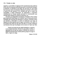 176 / Tentado, no cedas
negativa y convertirla en algunas de las experiencias más positivas
de su vida. En ocasiones será doloroso, pero el crecimiento siempre
es doloroso. La decisión es de usted. No una sola vez, sino todas
las veces que ceda a la tentación. Mientras le permite a Dios obrar
a través de este proceso, él le revelará por qué es usted tan
susceptible a ciertas tentaciones. Su disposición a responder
correctamente al fracaso puede proveerle el conocimiento que
necesita para alcanzar la victoria la próxima vez.
Por favor, no desperdicie sus fracasos. Permítale a Dios usarlos
para madurarlo hasta llegar a la "estatura" que él desea para usted.
Permítale que convierta sus derrotas en victorias. Permítale tomar
sus fracasos y desarrollar en usted un testimonio que haga un
impacto en todos aquellos que lo oigan. La decisión es de usted. Es
mi oración que todos los que leen este libro no escojan malgastar
sus fracasos, sino que los pongan en las manos de Aquel que dijo:
Venid a mí todos los que estáis trabajados y cargados,
y yo os haré descansar. Llevad mi yugo sobre vosotros, y
aprended de mí, que soy manso y humilde de corazón; y
hallaréis descanso para vuestras almas; porque mi yugo es
fácil, y ligera mi carga.
Mateo 11:28-30
 