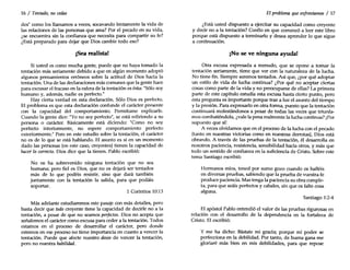 16 / Tentado, no cedas
des" como los llamamos a veces, socavando lentamente la vida de
las relaciones de las personas que ama? Por el pecado en su vida,
¿se encuentra sin la confianza que necesita para compartir su fe?
¿Está preparado para dejar que Dios cambie todo eso?
¡Sea realista!
Si usted es como mucha gente, puede que no haya tomado la
tentación más seriamente debido a que en algún momento adoptó
algunos pensamientos erróneos sobre la actitud de Dios hacia la
tentación. Una de las declaraciones más comunes que la gente hace
para excusar el fracaso en la esfera de la tentación es ésta: "Sólosoy
humano y, además, nadie es perfecto."
Hay cierta verdad en esta declaración. Sólo Dios es perfecto.
El problema es que esta declaración confunde el carácter presente
con la capacidad del comportamiento. Permítame explicarle.
Cuando la gente dice: "Yono soy perfecto", se está refiriendo a su
persona o carácter. Básicamente está diciendo: "Como no soy
perfecto interiormente, no espere comportamiento perfecto
exteriormente." Pero en este estudio sobre la tentación, el carácter
no es de lo que se está hablando. El asunto es si en un momento
dado las personas (en este caso, creyentes) tienen la capacidad de
hacer lo correcto. Dios dice que la tienen. Pablo escribió:
No os ha sobrevenido ninguna tentación que no sea
humana; pero fiel es Dios, que no os dejará ser tentados
más de lo que podéis resistir, sino que dará también
juntamente con la tentación la salida, para que podáis
soportar.
1 Corintios 10:13
Más adelante estudiaremos este pasaje con más detalles, pero
basta decir que todo creyente tiene la capacidad de decirle no a la
tentación, a pesar de que no seamos perfectos. Dios no acepta que
señalemos el carácter como excusa para ceder a la tentación. Todos
estamos en el proceso de desarrollar el carácter, pero donde
estemos en ese proceso no tiene importancia en cuanto a vencer la
tentación. Puede que afecte nuestro deseo de vencer la tentación,
pero no nuestra habilidad.
El problema queenfrentamos / 17
¿Está usted dispuesto a ejercitar su capacidad como creyente
y decir no a la tentación? Confío en que comenzó a leer este libro
porque está dispuesto a terminarlo y desea aprender lo que sigue
a continuación.
¡No se ve ninguna ayuda!
Otra excusa expresada a menudo, que se opone a tomar la
tentación seriamente, tiene que ver con la naturaleza de la lucha.
No tiene fin. Siempre seremos tentados. Así que, ¿por qué adoptar
un estilo de vida de lucha continua? ¿Por qué no aceptar ciertas
cosas como parte de la vida y no preocuparse de ellas? La primera
parte de este capítulo estudia esta excusa hasta cierto punto, pero
esta pregunta es importante porque trae a luz el asunto del tiempo
y la presión. Para expresarlo en otra forma, puesto que la tentación
continuará molestándonos a pesar de todas las veces que triunfa-
mos combatiéndola, ¿vale la pena realmente la lucha continua? ¡Por
supuesto que sí!
A veces olvidamos que en el proceso de la lucha con el pecado
(tanto en nuestras victorias como en nuestras derrotas), Dios está
obrando. A través de las pruebas de la tentación, él desarrolla en
nosotros paciencia, resistencia, sensibilidad hacia otros, y más que
todo un sentido de confianza en la suficiencia de Cristo. Sobre este
tema Santiago escribió:
Hermanos míos, tened por sumo gozo cuando os halléis
en diversas pruebas, sabiendo que la prueba de vuestra fe
produce paciencia. Mas tenga la paciencia su obra comple-
ta, para que seáis perfectos y cabales, sin que os falte cosa
alguna.
Santiago 1:2-4
El apóstol Pablo entendió el valor de las pruebas rigurosas en
relación con el desarrollo de la dependencia en la fortaleza de
Cristo. El escribió:
y me ha dicho: Bástate mi gracia; porque mi poder se
perfecciona en la debilidad. Por tanto, de buena gana me
gloriaré más bien en mis debilidades, para que repose
 