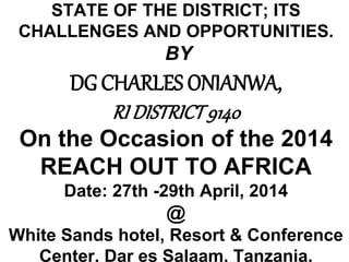 STATE OF THE DISTRICT; ITS
CHALLENGES AND OPPORTUNITIES.
BY
DG CHARLES ONIANWA,
RI DISTRICT9140
On the Occasion of the 2014
REACH OUT TO AFRICA
Date: 27th -29th April, 2014
@
White Sands hotel, Resort & Conference
Center, Dar es Salaam, Tanzania.
 