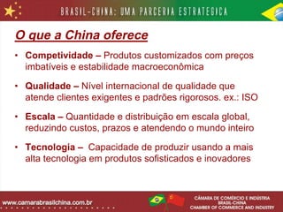 O que a China oferece
• Competividade – Produtos customizados com preços
  imbatíveis e estabilidade macroeconômica

• Qualidade – Nível internacional de qualidade que
  atende clientes exigentes e padrões rigorosos. ex.: ISO

• Escala – Quantidade e distribuição em escala global,
  reduzindo custos, prazos e atendendo o mundo inteiro

• Tecnologia – Capacidade de produzir usando a mais
  alta tecnologia em produtos sofisticados e inovadores
 