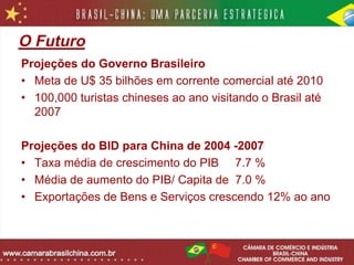O Futuro
Projeções do Governo Brasileiro
• Meta de U$ 35 bilhões em corrente comercial até 2010
• 100,000 turistas chineses ao ano visitando o Brasil até
  2007

Projeções do BID para China de 2004 -2007
• Taxa média de crescimento do PIB 7.7 %
• Média de aumento do PIB/ Capita de 7.0 %
• Exportações de Bens e Serviços crescendo 12% ao ano
 