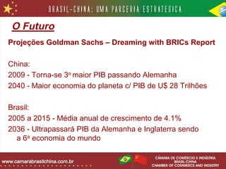 O Futuro
Projeções Goldman Sachs – Dreaming with BRICs Report

China:
2009 - Torna-se 3o maior PIB passando Alemanha
2040 - Maior economia do planeta c/ PIB de U$ 28 Trilhões

Brasil:
2005 a 2015 - Média anual de crescimento de 4.1%
2036 - Ultrapassará PIB da Alemanha e Inglaterra sendo
  a 6a economia do mundo
 