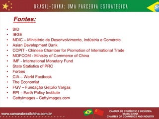 Fontes:
•   BID
•   IBGE
•   MDIC – Ministério de Desenvolvimento, Indústria e Comércio
•   Asian Development Bank
•   CCPIT - Chinese Chamber for Promotion of International Trade
•   MOFCOM - Ministry of Commerce of China
•   IMF - International Monetary Fund
•   State Statistics of PRC
•   Forbes
•   CIA – World Factbook
•   The Economist
•   FGV – Fundação Getúlio Vargas
•   EPI – Earth Policy Institute
•   GettyImages - Gettyimages.com
 
