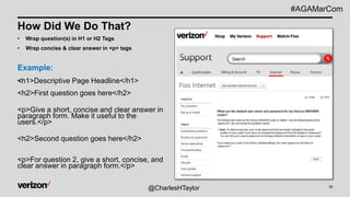 13
How Did We Do That?
• Wrap question(s) in H1 or H2 Tags
• Wrap concise & clear answer in <p> tags
Example:
<h1>Descriptive Page Headline</h1>
<h2>First question goes here</h2>
<p>Give a short, concise and clear answer in
paragraph form. Make it useful to the
users.</p>
<h2>Second question goes here</h2>
<p>For question 2, give a short, concise, and
clear answer in paragraph form.</p>
@CharlesHTaylor
#AGAMarCom
 