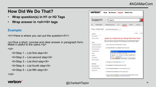 15
How Did We Do That?
• Wrap question(s) in H1 or H2 Tags
• Wrap answer in <ol>/<li> tags
Example:
<h1>Here is where you can put the question</h1>
<p>Give a short, concise and clear answer in paragraph form.
Make it useful to the users.</p>
<ol>
<li>Step 1 – List first step</li>
<li>Step 3 – List second step</li>
<li>Step 3 – List third step</li>
<li>Step 4 – List fourth step</li>
<li>Step 5 – List fifth step</li>
</ol>
@CharlesHTaylor
#AGAMarCom
 