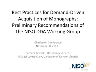 Best Practices for Demand-Driven
Acquisition of Monographs:
Preliminary Recommendations of
the NISO DDA Working Group
Charleston Conference
November 8, 2013
Barbara Kawecki, YBP Library Services
Michael Levine-Clark, University of Denver Libraries

 