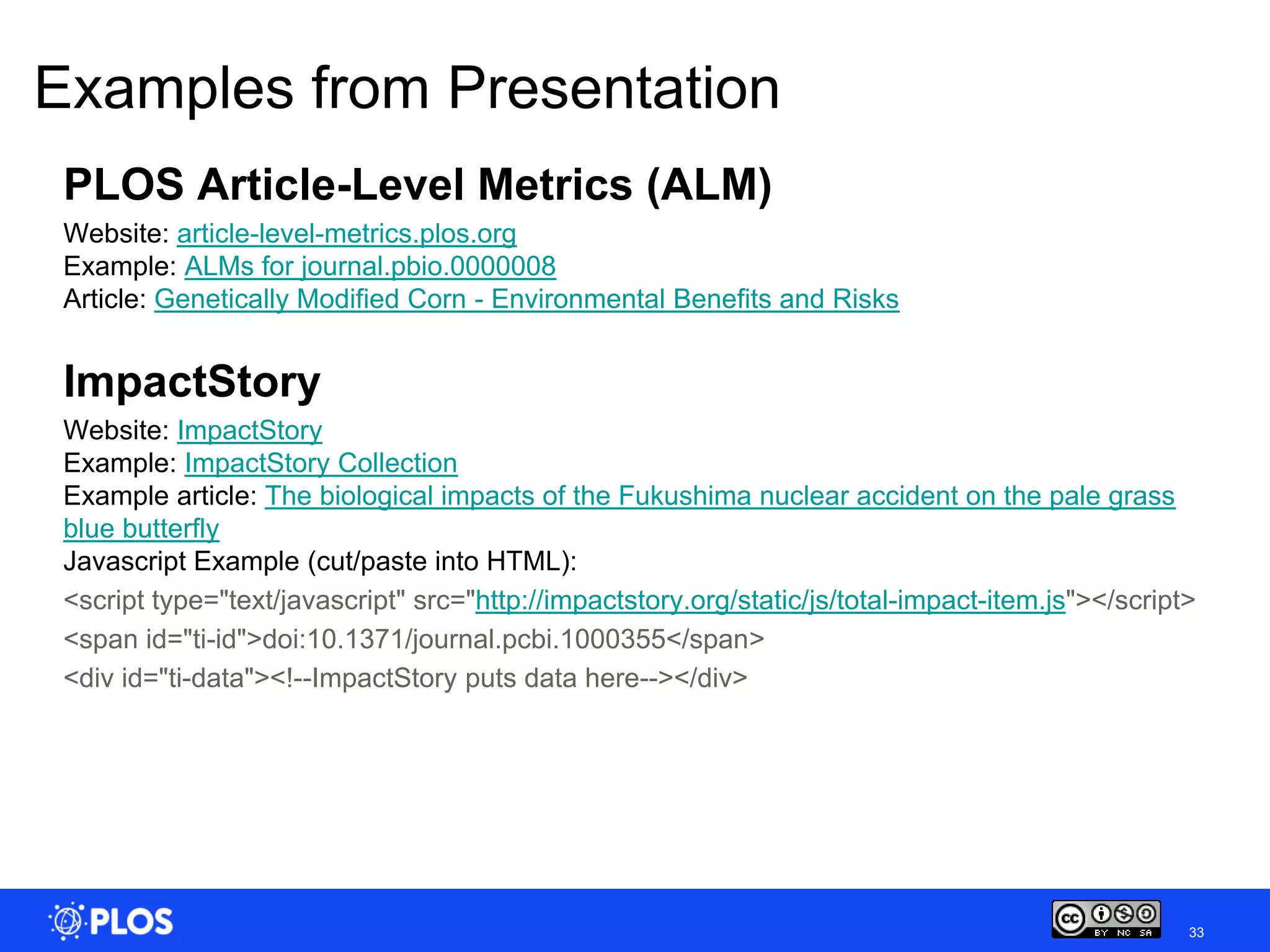 Examples from Presentation
 PLOS Article-Level Metrics (ALM)
 Website: article-level-metrics.plos.org
 Example: ALMs for journal.pbio.0000008
 Article: Genetically Modified Corn - Environmental Benefits and Risks


 ImpactStory
 Website: ImpactStory
 Example: ImpactStory Collection
 Example article: The biological impacts of the Fukushima nuclear accident on the pale grass
 blue butterfly
 Javascript Example (cut/paste into HTML):
 <script type="text/javascript" src="http://impactstory.org/static/js/total-impact-item.js"></script>
 <span id="ti-id">doi:10.1371/journal.pcbi.1000355</span>
 <div id="ti-data"><!--ImpactStory puts data here--></div>




                                                                                                    33
 