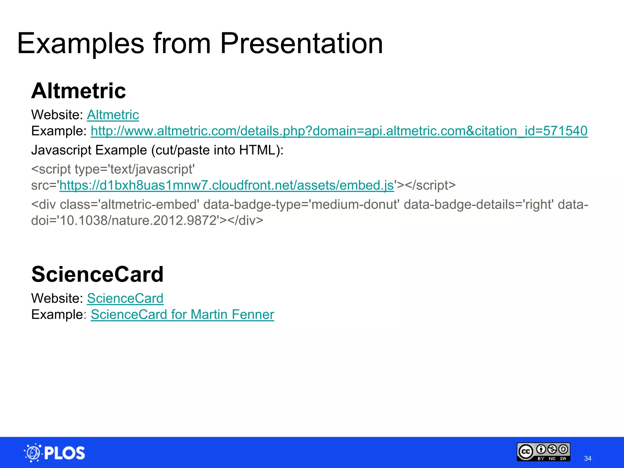Examples from Presentation
 Altmetric
 Website: Altmetric
 Example: http://www.altmetric.com/details.php?domain=api.altmetric.com&citation_id=571540
 Javascript Example (cut/paste into HTML):
 <script type='text/javascript'
 src='https://d1bxh8uas1mnw7.cloudfront.net/assets/embed.js'></script>
 <div class='altmetric-embed' data-badge-type='medium-donut' data-badge-details='right' data-
 doi='10.1038/nature.2012.9872'></div>



 ScienceCard
 Website: ScienceCard
 Example: ScienceCard for Martin Fenner




                                                                                            34
 