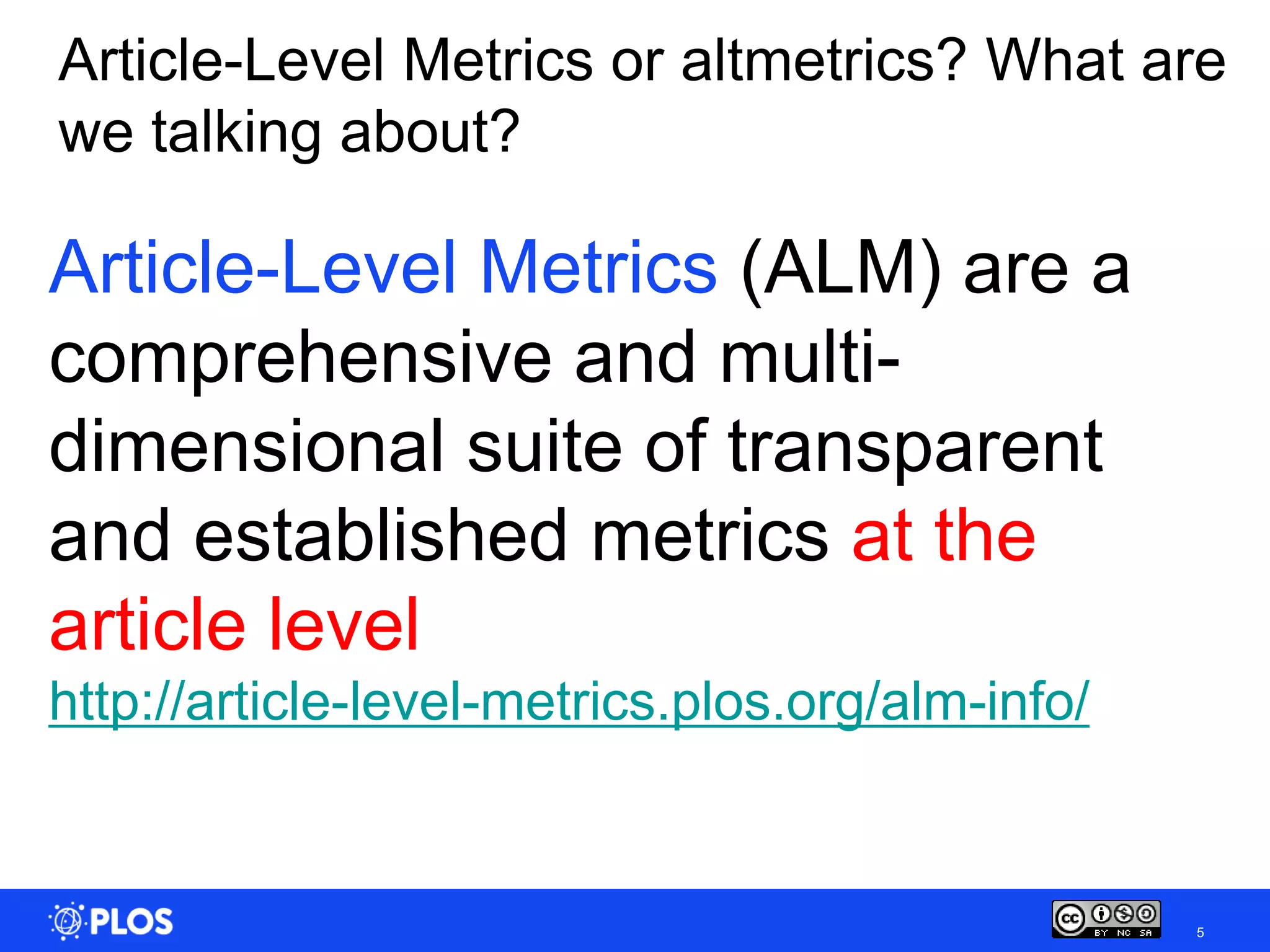 Article-Level Metrics or altmetrics? What are
we talking about?

Article-Level Metrics (ALM) are a
comprehensive and multi-
dimensional suite of transparent
and established metrics at the
article level
http://article-level-metrics.plos.org/alm-info/


                                                  5
 