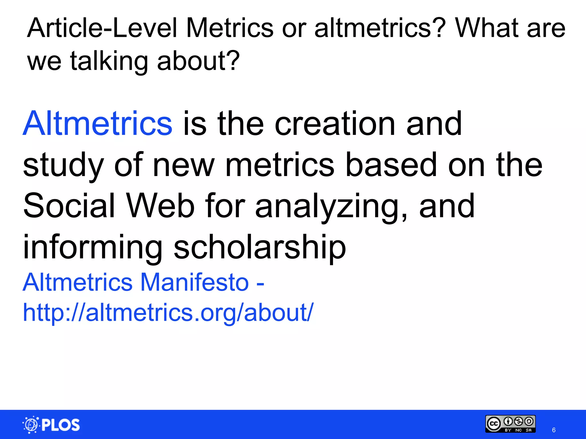 Article-Level Metrics or altmetrics? What are
we talking about?

Altmetrics is the creation and
study of new metrics based on the
Social Web for analyzing, and
informing scholarship
Altmetrics Manifesto -
http://altmetrics.org/about/



                                           6
 