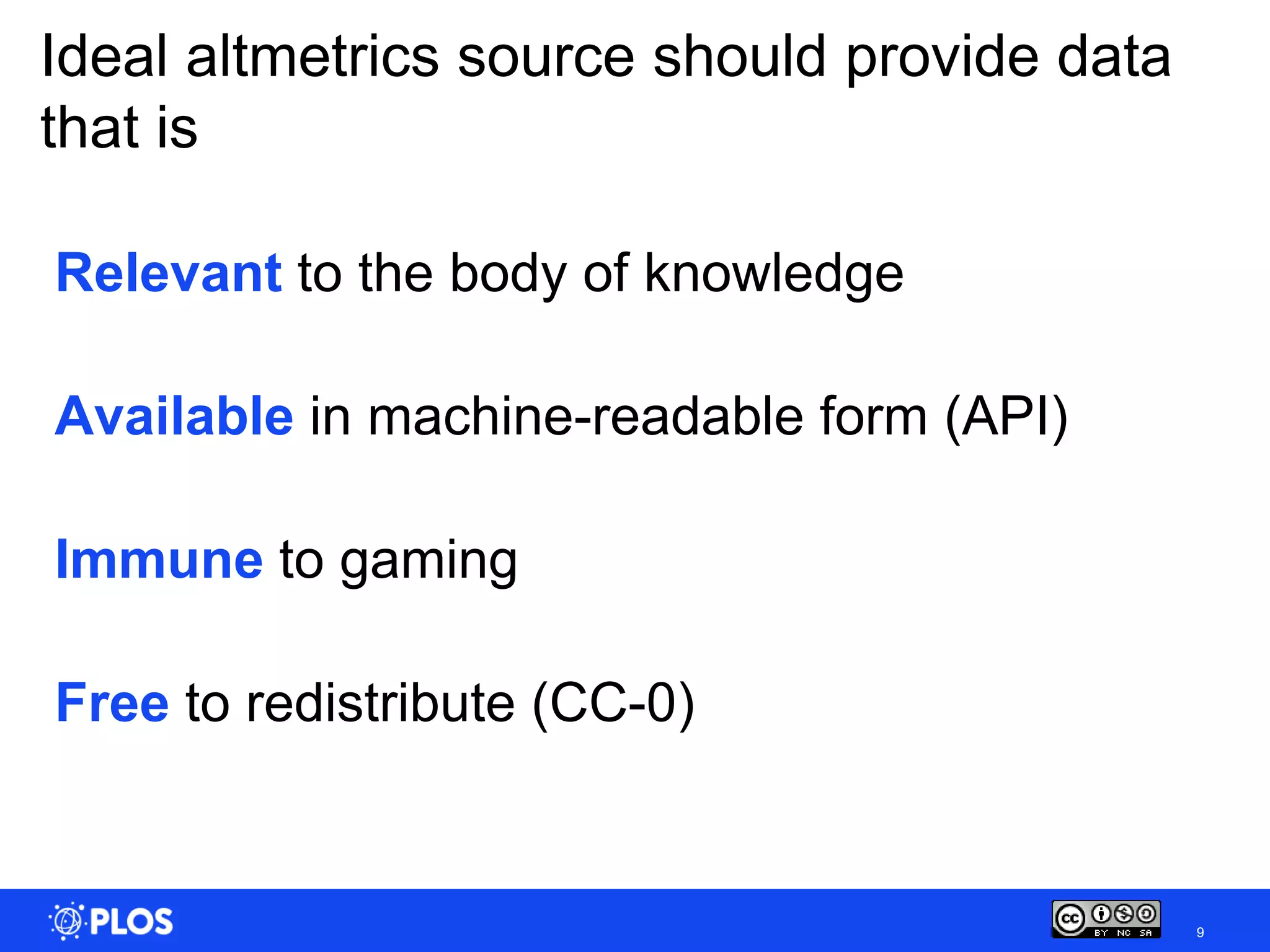 Ideal altmetrics source should provide data
that is

Relevant to the body of knowledge

Available in machine-readable form (API)

Immune to gaming

Free to redistribute (CC-0)


                                              9
 