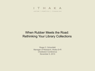 When Rubber Meets the Road:
Rethinking Your Library Collections
Roger C. Schonfeld
Manager of Research, Ithaka S+R
Charleston Conference
November 5, 2010
 