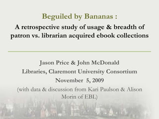 Beguiled by Bananas :  A retrospective study of usage & breadth of patron vs. librarian acquired ebook collections Jason Price & John McDonald Libraries, Claremont University Consortium November  5, 2009 (with data & discussion from Kari Paulson & Alison Morin of EBL) 