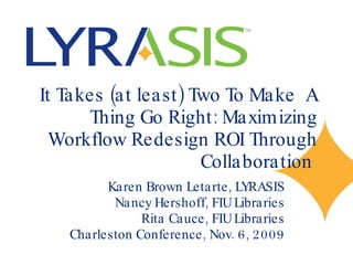 It Takes (at least) Two To Make  A Thing Go Right: Maximizing Workflow Redesign ROI Through Collaboration  Karen Brown Letarte, LYRASIS Nancy Hershoff, FIU Libraries Rita Cauce, FIU Libraries Charleston Conference, Nov. 6, 2009 