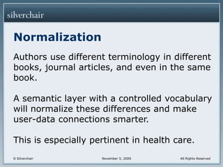 NormalizationAuthors use different terminology in different books, journal articles, and even in the same book.A semantic layer with a controlled vocabulary will normalize these differences and make user-data connections smarter.This is especially pertinent in health care.