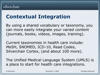 Contextual IntegrationBy using a shared vocabulary or taxonomy, you can more easily integrate your varied content (journals, books, videos, images, training).Current taxonomies in health care include: MeSH, SNOMED, ICD-10, Read Codes, Silverchair Cortex, (and about 100 more).The Unified Medical Language System (UMLS) is a place to start for health care integrations.
