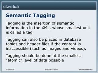 Semantic TaggingTagging is the insertion of semantic information in the XML, whose smallest unit is called a tag.Tagging can also be placed in database tables and header files if the content is inaccessible (such as images and videos).Tagging should be done at the smallest “atomic” level of data possible