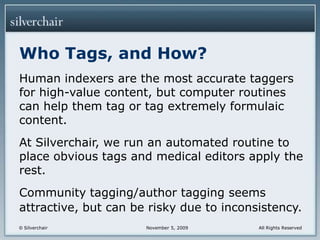 Who Tags, and How?Human indexers are the most accurate taggers for high-value content, but computer routines can help them tag or tag extremely formulaic content.At Silverchair, we run an automated routine to place obvious tags and medical editors apply the rest.Community tagging/author tagging seems attractive, but can be risky due to inconsistency.