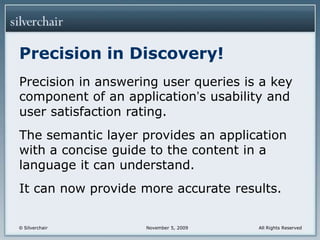 Precision in Discovery!Precision in answering user queries is a key component of an application’s usability and user satisfaction rating.The semantic layer provides an application with a concise guide to the content in a language it can understand.It can now provide more accurate results.