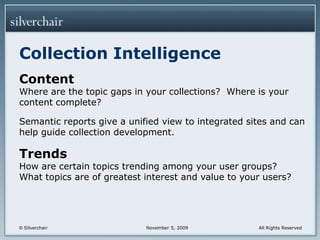 Collection IntelligenceContentWhere are the topic gaps in your collections?  Where is your content complete?Semantic reports give a unified view to integrated sites and can help guide collection development.TrendsHow are certain topics trending among your user groups?  What topics are of greatest interest and value to your users?