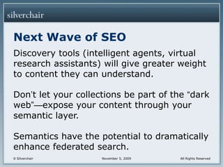 Next Wave of SEODiscovery tools (intelligent agents, virtual research assistants) will give greater weight to content they can understand.Don’t let your collections be part of the “dark web”—expose your content through your semantic layer. Semantics have the potential to dramatically enhance federated search.