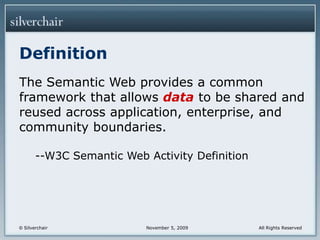 DefinitionThe Semantic Web provides a common framework that allows data to be shared and reused across application, enterprise, and community boundaries.--W3C Semantic Web Activity Definition