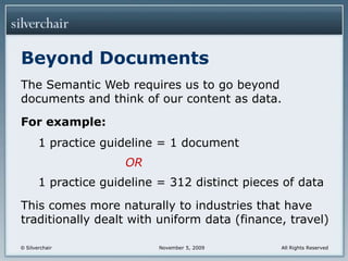 Beyond DocumentsThe Semantic Web requires us to go beyond documents and think of our content as data.For example:1 practice guideline = 1 documentOR1 practice guideline = 312 distinct pieces of dataThis comes more naturally to industries that have traditionally dealt with uniform data (finance, travel)