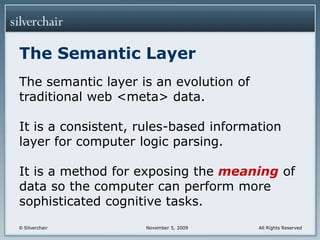 The Semantic LayerThe semantic layer is an evolution of traditional web <meta> data.It is a consistent, rules-based information layer for computer logic parsing.It is a method for exposing the meaning of data so the computer can perform more sophisticated cognitive tasks.