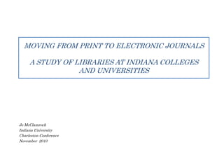 MOVING FROM PRINT TO ELECTRONIC JOURNALS
A STUDY OF LIBRARIES AT INDIANA COLLEGES
AND UNIVERSITIES
Jo McClamroch
Indiana University
Charleston Conference
November 2010
 