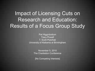 Impact of Licensing Cuts on
Research and Education:
Results of a Focus Group Study
Pat Higginbottom
Tracy Powell
T. Scott Plutchak
University of Alabama at Birmingham
November 5, 2010
The Charleston Conference
[No Competing Interests]
 