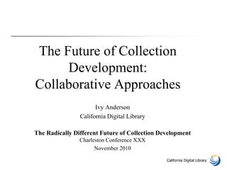 California Digital Library
The Future of Collection
Development:
Collaborative Approaches
Ivy Anderson
California Digital Library
The Radically Different Future of Collection Development
Charleston Conference XXX
November 2010
 