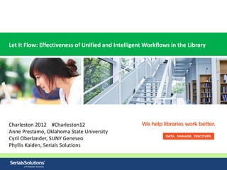 Let It Flow: Effectiveness of Unified and Intelligent Workflows in the Library




Charleston 2012 #Charleston12
Anne Prestamo, Oklahoma State University
Cyril Oberlander, SUNY Geneseo
Phyllis Kaiden, Serials Solutions
 