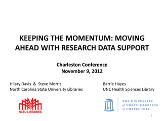KEEPING THE MOMENTUM: MOVING
  AHEAD WITH RESEARCH DATA SUPPORT
                          Charleston Conference
                            November 9, 2012

Hilary Davis & Steve Morris                  Barrie Hayes
North Carolina State University Libraries    UNC Health Sciences Library




                                                                      1
 