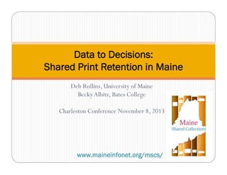 Data to Decisions:
Shared Print Retention in Maine
Deb Rollins, University of Maine
Becky Albitz, Bates College
Charleston Conference November 8, 2013

www.maineinfonet.org/mscs/

 