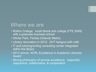 Where we are
 Rollins College: small liberal arts college (FTE 3049)
with a graduate business school
 Winter Park, Florida (Orlando Metro)
 Library renovation in 2012: 24/7 hangout with café
 IT and tutoring/writing consulting center integrated
within the library
 2013 winner, ACRL Excellence in Academic Libraries
Award
 Strong philosophy of service excellence: respectful,
responsive, collaborative, & compentent

 