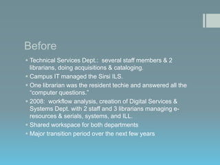 Before
 Technical Services Dept.: several staff members & 2
librarians, doing acquisitions & cataloging.
 Campus IT managed the Sirsi ILS.
 One librarian was the resident techie and answered all the
“computer questions.”
 2008: workflow analysis, creation of Digital Services &
Systems Dept. with 2 staff and 3 librarians managing eresources & serials, systems, and ILL.
 Shared workspace for both departments
 Major transition period over the next few years

 