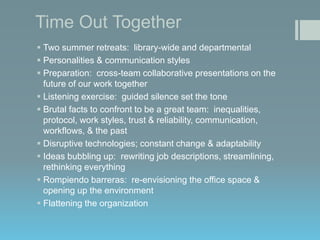 Time Out Together
 Two summer retreats: library-wide and departmental
 Personalities & communication styles
 Preparation: cross-team collaborative presentations on the
future of our work together
 Listening exercise: guided silence set the tone
 Brutal facts to confront to be a great team: inequalities,
protocol, work styles, trust & reliability, communication,
workflows, & the past
 Disruptive technologies; constant change & adaptability
 Ideas bubbling up: rewriting job descriptions, streamlining,
rethinking everything
 Rompiendo barreras: re-envisioning the office space &
opening up the environment
 Flattening the organization

 
