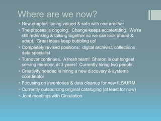 Where are we now?
 New chapter: being valued & safe with one another
 The process is ongoing. Change keeps accelerating. We’re
still rethinking & talking together so we can look ahead &
adapt. Great ideas keep bubbling up!
 Completely revised positions: digital archivist, collections
data specialist
 Turnover continues. A fresh team! Sharon is our longest
serving member, at 3 years! Currently hiring two people.
 Creativity needed in hiring a new discovery & systems
coordinator
 Focusing on inventories & data cleanup for new ILS/URM
 Currently outsourcing original cataloging (at least for now)
 Joint meetings with Circulation

 