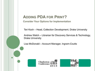 ADDING PDA FOR PRINT?
Consider Your Options for Implementation
Teri Koch – Head, Collection Development, Drake University
Andrew Welch – Librarian for Discovery Services & Technology,
Drake University
Lisa McDonald – Account Manager, Ingram-Coutts

 