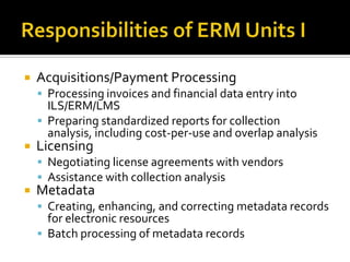 

Acquisitions/Payment Processing
 Processing invoices and financial data entry into

ILS/ERM/LMS
 Preparing standardized reports for collection
analysis, including cost-per-use and overlap analysis



Licensing

 Negotiating license agreements with vendors
 Assistance with collection analysis



Metadata

 Creating, enhancing, and correcting metadata records

for electronic resources
 Batch processing of metadata records

 