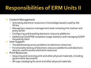 

Content Management
 Activating electronic resources in knowledge base(s) used by the

library
 Managing e-resource management tools including link resolver and
proxy server
 Configuring and branding electronic resource platforms
 Gathering COUNTER compliant usage statistics and managing SUSHI
harvesting client



User Support

 Troubleshooting access problems to electronic resources
 Functionality testing of electronic resource platforms and electronic

devices used to access electronic resources



Print Resources

 Acquiring and receiving print and other physical materials, including

government documents
 All copy cataloging for print and other physical materials.

 
