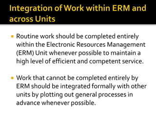 

Routine work should be completed entirely
within the Electronic Resources Management
(ERM) Unit whenever possible to maintain a
high level of efficient and competent service.



Work that cannot be completed entirely by
ERM should be integrated formally with other
units by plotting out general processes in
advance whenever possible.

 