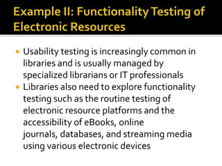 



Usability testing is increasingly common in
libraries and is usually managed by
specialized librarians or IT professionals
Libraries also need to explore functionality
testing such as the routine testing of
electronic resource platforms and the
accessibility of eBooks, online
journals, databases, and streaming media
using various electronic devices

 