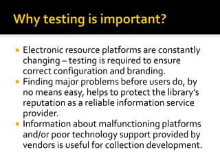 





Electronic resource platforms are constantly
changing – testing is required to ensure
correct configuration and branding.
Finding major problems before users do, by
no means easy, helps to protect the library’s
reputation as a reliable information service
provider.
Information about malfunctioning platforms
and/or poor technology support provided by
vendors is useful for collection development.

 